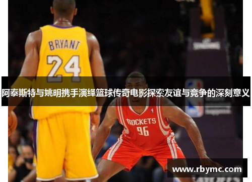 阿泰斯特与姚明携手演绎篮球传奇电影探索友谊与竞争的深刻意义