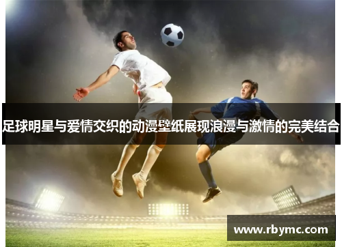 足球明星与爱情交织的动漫壁纸展现浪漫与激情的完美结合